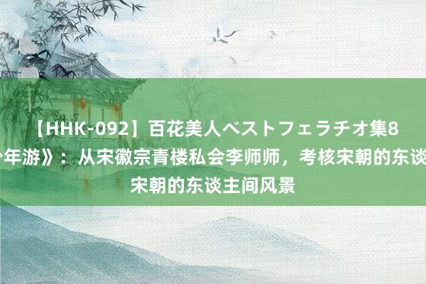   【HHK-092】百花美人ベストフェラチオ集8時間 《少年游》：从宋徽宗青楼私会李师师，考核宋朝的东谈主间风景