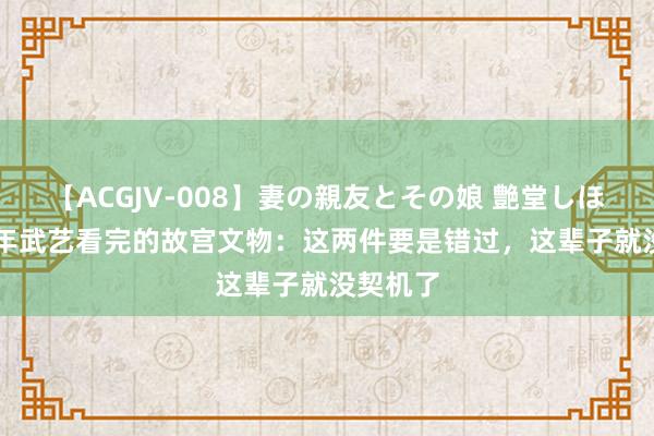   【ACGJV-008】妻の親友とその娘 艶堂しほり 900年武艺看完的故宫文物：这两件要是错过，这辈子就没契机了