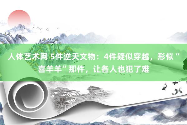   人体艺术网 5件逆天文物：4件疑似穿越，形似“喜羊羊”那件，让各人也犯了难