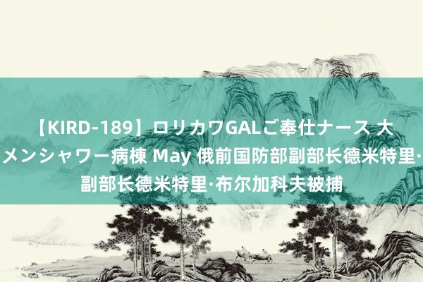 【KIRD-189】ロリカワGALご奉仕ナース 大量ぶっかけザーメンシャワー病棟 May 俄前国防部副部长德米特里·布尔加科夫被捕