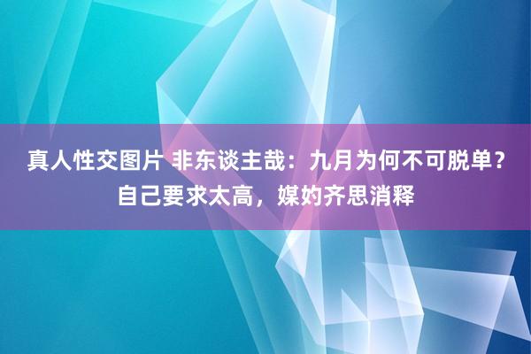 真人性交图片 非东谈主哉：九月为何不可脱单？自己要求太高，媒妁齐思消释