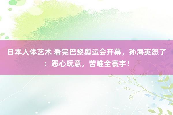   日本人体艺术 看完巴黎奥运会开幕，孙海英怒了：恶心玩意，苦难全寰宇！