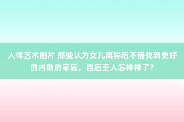 人体艺术图片 那些认为女儿离异后不错找到更好的内助的家庭，自后王人怎样样了？