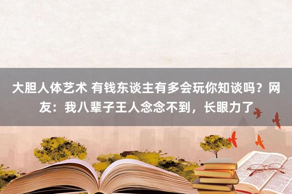 大胆人体艺术 有钱东谈主有多会玩你知谈吗？网友：我八辈子王人念念不到，长眼力了