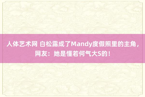 人体艺术网 白松露成了Mandy度假照里的主角，网友：她是懂若何气大S的！