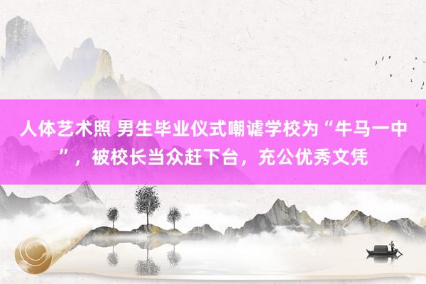   人体艺术照 男生毕业仪式嘲谑学校为“牛马一中”，被校长当众赶下台，充公优秀文凭