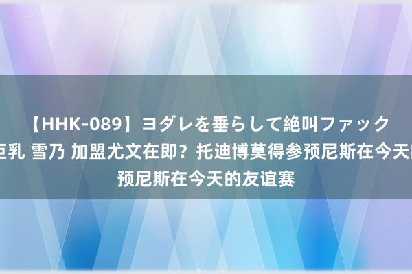   【HHK-089】ヨダレを垂らして絶叫ファック 震える巨乳 雪乃 加盟尤文在即？托迪博莫得参预尼斯在今天的友谊赛