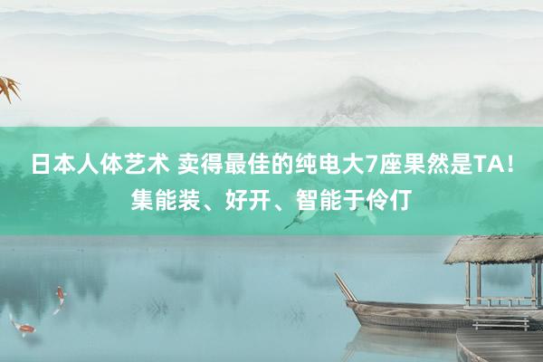 日本人体艺术 卖得最佳的纯电大7座果然是TA！集能装、好开、智能于伶仃