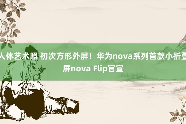 人体艺术照 初次方形外屏！华为nova系列首款小折叠屏nova Flip官宣