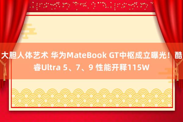 大胆人体艺术 华为MateBook GT中枢成立曝光！酷睿Ultra 5、7、9 性能开释115W