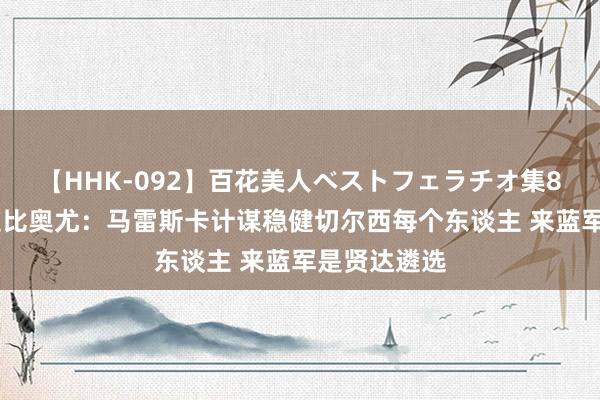 【HHK-092】百花美人ベストフェラチオ集8時間 阿达拉比奥尤：马雷斯卡计谋稳健切尔西每个东谈主 来蓝军是贤达遴选