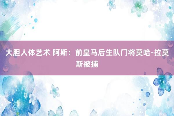 大胆人体艺术 阿斯：前皇马后生队门将莫哈-拉莫斯被捕