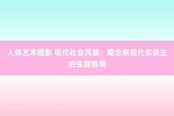 人体艺术摄影 现代社会风貌：瞻念察现代东谈主的生涯格调