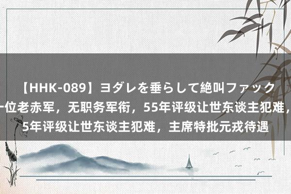   【HHK-089】ヨダレを垂らして絶叫ファック 震える巨乳 雪乃 一位老赤军，无职务军衔，55年评级让世东谈主犯难，主席特批元戎待遇