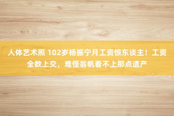   人体艺术照 102岁杨振宁月工资惊东谈主！工资全数上交，难怪翁帆看不上那点遗产