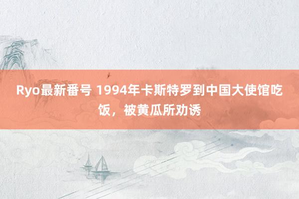   Ryo最新番号 1994年卡斯特罗到中国大使馆吃饭，被黄瓜所劝诱