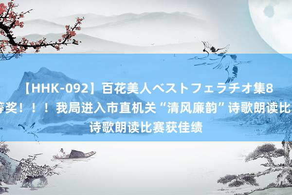 【HHK-092】百花美人ベストフェラチオ集8時間 一等奖！！！我局进入市直机关“清风廉韵”诗歌朗读比赛获佳绩