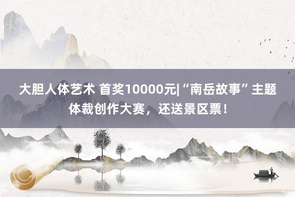   大胆人体艺术 首奖10000元|“南岳故事”主题体裁创作大赛，还送景区票！