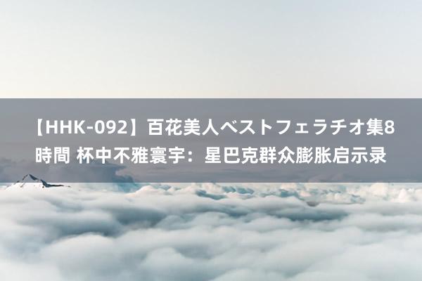 【HHK-092】百花美人ベストフェラチオ集8時間 杯中不雅寰宇：星巴克群众膨胀启示录