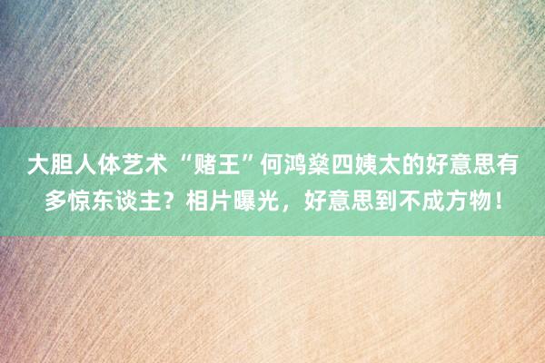   大胆人体艺术 “赌王”何鸿燊四姨太的好意思有多惊东谈主？相片曝光，好意思到不成方物！