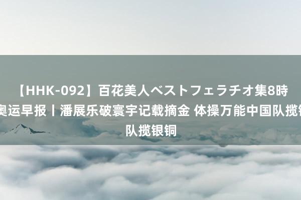   【HHK-092】百花美人ベストフェラチオ集8時間 奥运早报丨潘展乐破寰宇记载摘金 体操万能中国队揽银铜