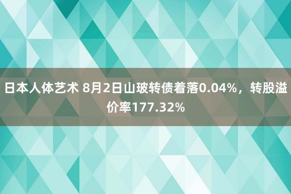 日本人体艺术 8月2日山玻转债着落0.04%，转股溢价率177.32%