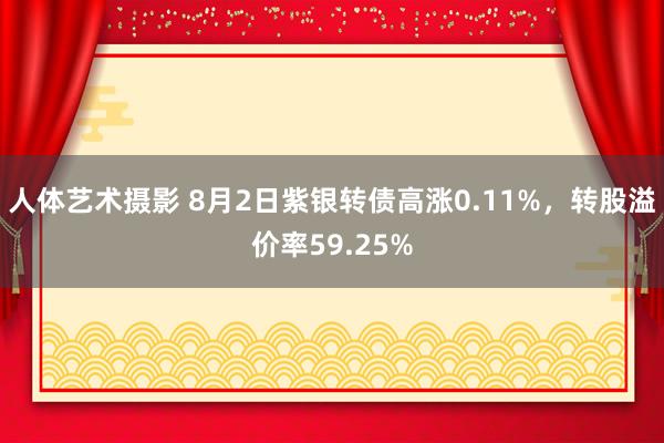 人体艺术摄影 8月2日紫银转债高涨0.11%，转股溢价率59.25%