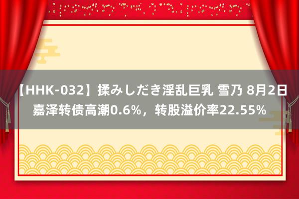   【HHK-032】揉みしだき淫乱巨乳 雪乃 8月2日嘉泽转债高潮0.6%，转股溢价率22.55%