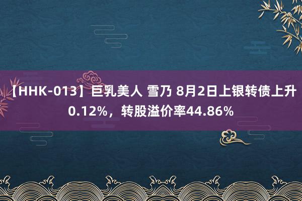   【HHK-013】巨乳美人 雪乃 8月2日上银转债上升0.12%，转股溢价率44.86%