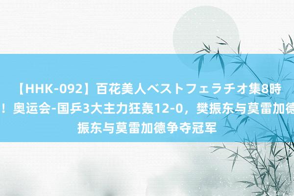 【HHK-092】百花美人ベストフェラチオ集8時間 全赢了！奥运会-国乒3大主力狂轰12-0，樊振东与莫雷加德争夺冠军