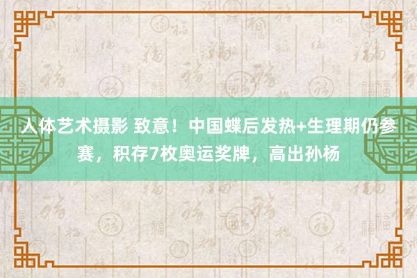 人体艺术摄影 致意！中国蝶后发热+生理期仍参赛，积存7枚奥运奖牌，高出孙杨