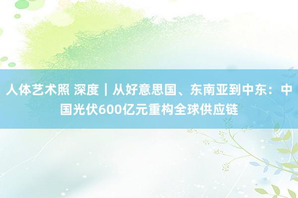 人体艺术照 深度｜从好意思国、东南亚到中东：中国光伏600亿元重构全球供应链