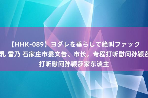 【HHK-089】ヨダレを垂らして絶叫ファック 震える巨乳 雪乃 石家庄市委文告、市长，专程打听慰问孙颖莎家东谈主