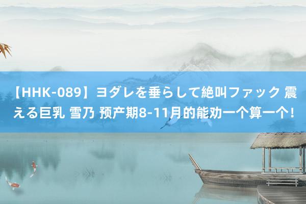 【HHK-089】ヨダレを垂らして絶叫ファック 震える巨乳 雪乃 预产期8-11月的能劝一个算一个！