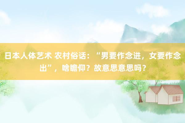 日本人体艺术 农村俗话：“男要作念进，女要作念出”，啥瞻仰？故意思意思吗？