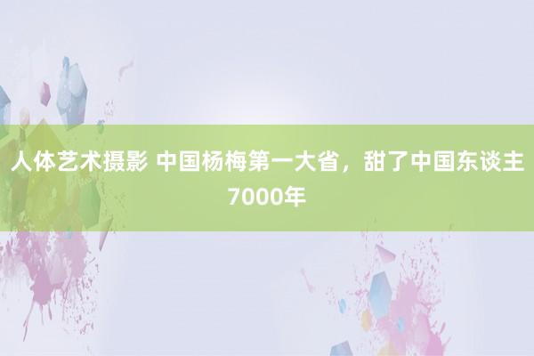 人体艺术摄影 中国杨梅第一大省，甜了中国东谈主7000年