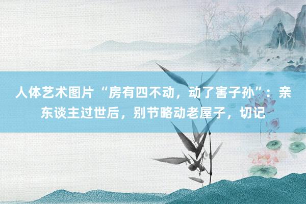   人体艺术图片 “房有四不动，动了害子孙”：亲东谈主过世后，别节略动老屋子，切记