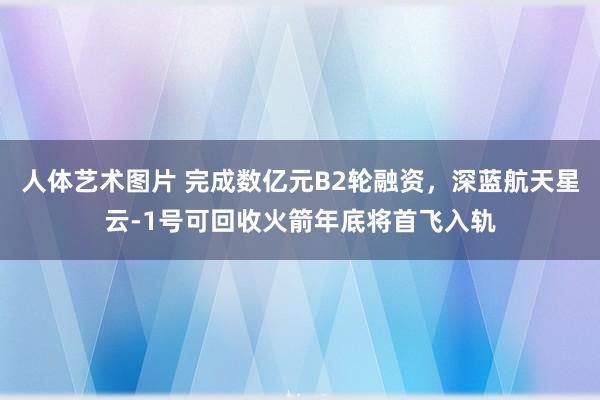 人体艺术图片 完成数亿元B2轮融资，深蓝航天星云-1号可回收火箭年底将首飞入轨