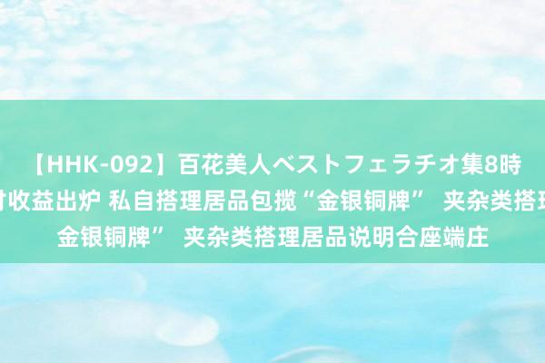   【HHK-092】百花美人ベストフェラチオ集8時間 搭理居品7月兑付收益出炉 私自搭理居品包揽“金银铜牌”  夹杂类搭理居品说明合座端庄