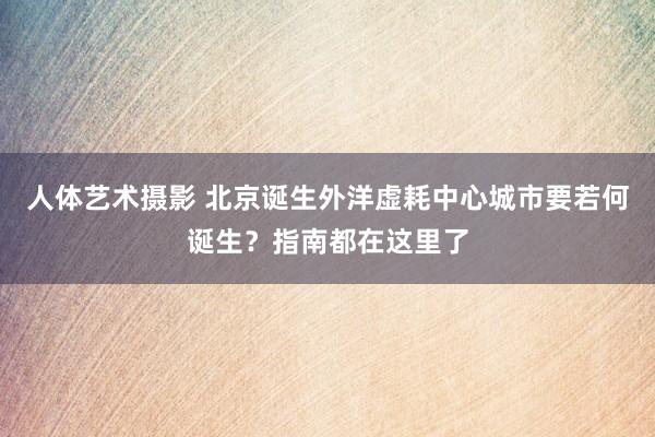   人体艺术摄影 北京诞生外洋虚耗中心城市要若何诞生？指南都在这里了