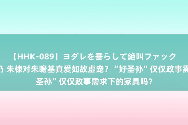 【HHK-089】ヨダレを垂らして絶叫ファック 震える巨乳 雪乃 朱棣对朱瞻基真爱如故虚宠？“好圣孙”仅仅政事需求下的家具吗？