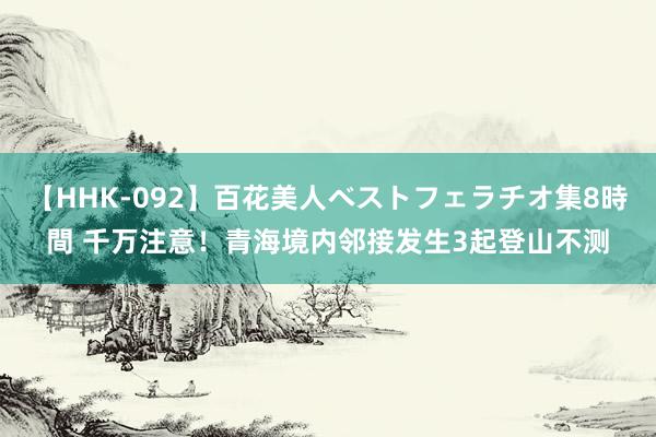 【HHK-092】百花美人ベストフェラチオ集8時間 千万注意！青海境内邻接发生3起登山不测