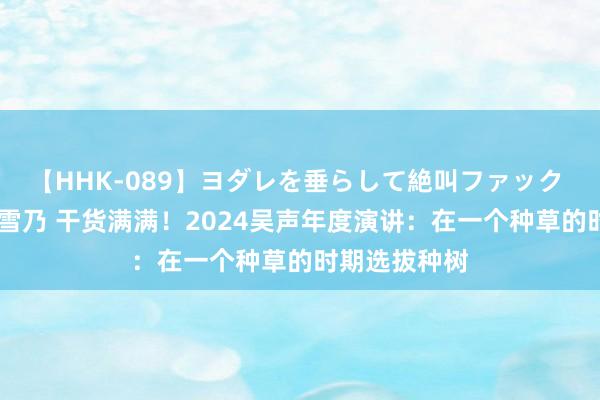   【HHK-089】ヨダレを垂らして絶叫ファック 震える巨乳 雪乃 干货满满！2024吴声年度演讲：在一个种草的时期选拔种树