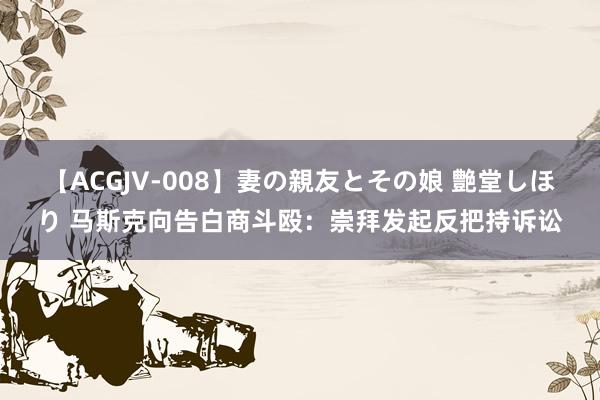 【ACGJV-008】妻の親友とその娘 艶堂しほり 马斯克向告白商斗殴：崇拜发起反把持诉讼