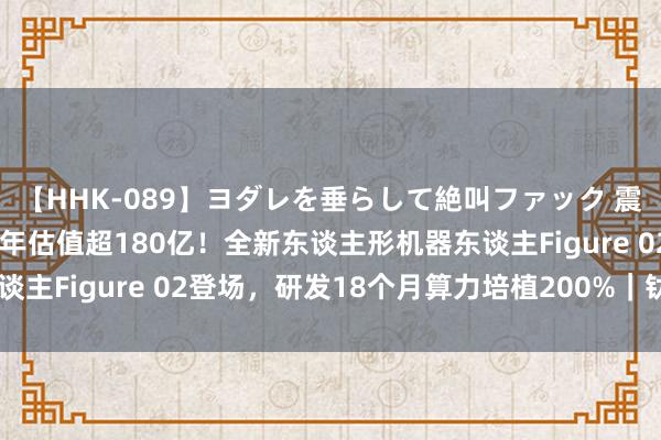   【HHK-089】ヨダレを垂らして絶叫ファック 震える巨乳 雪乃 建树两年估值超180亿！全新东谈主形机器东谈主Figure 02登场，研发18个月算力培植200%｜钛媒体AGI