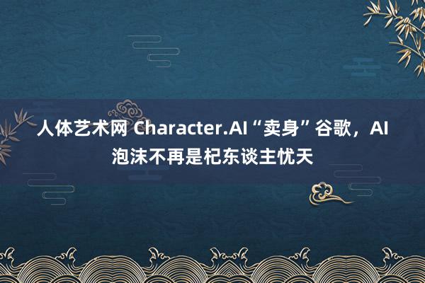 人体艺术网 Character.AI“卖身”谷歌，AI泡沫不再是杞东谈主忧天