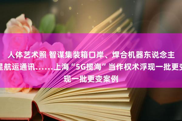   人体艺术照 智谋集装箱口岸、焊合机器东说念主、卫星航运通讯……上海“5G揽海”当作权术浮现一批更变案例