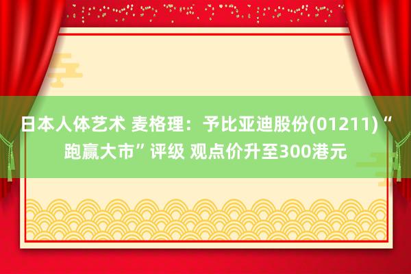   日本人体艺术 麦格理：予比亚迪股份(01211)“跑赢大市”评级 观点价升至300港元