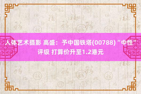   人体艺术摄影 高盛：予中国铁塔(00788)“中性”评级 打算价升至1.2港元