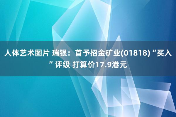 人体艺术图片 瑞银：首予招金矿业(01818)“买入”评级 打算价17.9港元